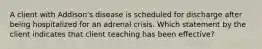 A client with Addison's disease is scheduled for discharge after being hospitalized for an adrenal crisis. Which statement by the client indicates that client teaching has been effective?