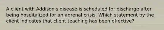 A client with Addison's disease is scheduled for discharge after being hospitalized for an adrenal crisis. Which statement by the client indicates that client teaching has been effective?