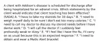 A client with Addison's disease is scheduled for discharge after being hospitalized for an adrenal crisis. Which statements by the client would indicate that client teaching has been effective? (SADA) A. "I have to take my steroids for 10 days." B. "I need to weigh myself daily to be sure I don't eat too many calories." C. "I need to call my doctor to discuss my steroid needs before I have dental work." D. "I will call the doctor if I suddenly feel profoundly weak or dizzy." E. "If I feel like I have the flu, I'll carry on as usual because this is an expected response." F. "I need to obtain and wear a Medic Alert bracelet