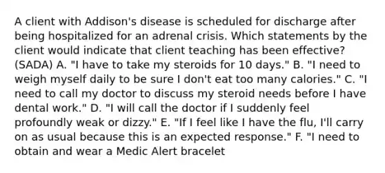 A client with Addison's disease is scheduled for discharge after being hospitalized for an adrenal crisis. Which statements by the client would indicate that client teaching has been effective? (SADA) A. "I have to take my steroids for 10 days." B. "I need to weigh myself daily to be sure I don't eat too many calories." C. "I need to call my doctor to discuss my steroid needs before I have dental work." D. "I will call the doctor if I suddenly feel profoundly weak or dizzy." E. "If I feel like I have the flu, I'll carry on as usual because this is an expected response." F. "I need to obtain and wear a Medic Alert bracelet