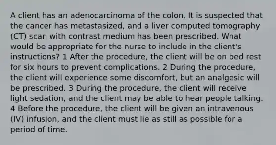 A client has an adenocarcinoma of the colon. It is suspected that the cancer has metastasized, and a liver computed tomography (CT) scan with contrast medium has been prescribed. What would be appropriate for the nurse to include in the client's instructions? 1 After the procedure, the client will be on bed rest for six hours to prevent complications. 2 During the procedure, the client will experience some discomfort, but an analgesic will be prescribed. 3 During the procedure, the client will receive light sedation, and the client may be able to hear people talking. 4 Before the procedure, the client will be given an intravenous (IV) infusion, and the client must lie as still as possible for a period of time.