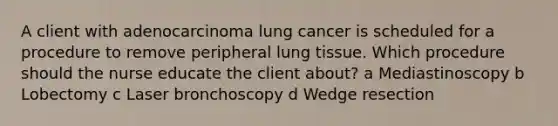 A client with adenocarcinoma lung cancer is scheduled for a procedure to remove peripheral lung tissue. Which procedure should the nurse educate the client​ about? a Mediastinoscopy b Lobectomy c Laser bronchoscopy d Wedge resection