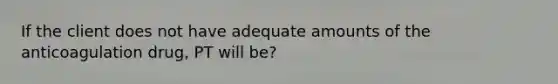 If the client does not have adequate amounts of the anticoagulation drug, PT will be?