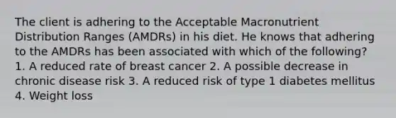 The client is adhering to the Acceptable Macronutrient Distribution Ranges (AMDRs) in his diet. He knows that adhering to the AMDRs has been associated with which of the following? 1. A reduced rate of breast cancer 2. A possible decrease in chronic disease risk 3. A reduced risk of type 1 diabetes mellitus 4. Weight loss