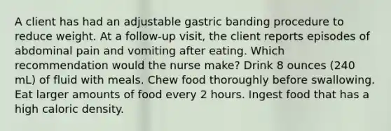 A client has had an adjustable gastric banding procedure to reduce weight. At a follow-up visit, the client reports episodes of abdominal pain and vomiting after eating. Which recommendation would the nurse make? Drink 8 ounces (240 mL) of fluid with meals. Chew food thoroughly before swallowing. Eat larger amounts of food every 2 hours. Ingest food that has a high caloric density.