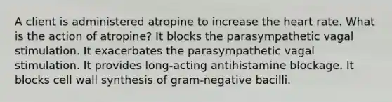 A client is administered atropine to increase the heart rate. What is the action of atropine? It blocks the parasympathetic vagal stimulation. It exacerbates the parasympathetic vagal stimulation. It provides long-acting antihistamine blockage. It blocks cell wall synthesis of gram-negative bacilli.