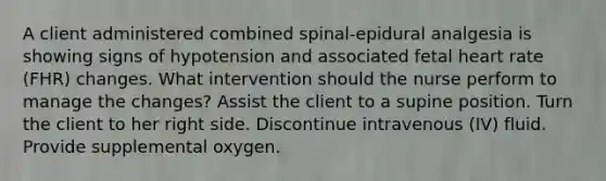 A client administered combined spinal-epidural analgesia is showing signs of hypotension and associated fetal heart rate (FHR) changes. What intervention should the nurse perform to manage the changes? Assist the client to a supine position. Turn the client to her right side. Discontinue intravenous (IV) fluid. Provide supplemental oxygen.