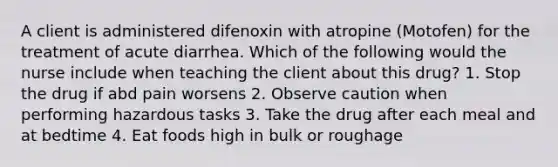 A client is administered difenoxin with atropine (Motofen) for the treatment of acute diarrhea. Which of the following would the nurse include when teaching the client about this drug? 1. Stop the drug if abd pain worsens 2. Observe caution when performing hazardous tasks 3. Take the drug after each meal and at bedtime 4. Eat foods high in bulk or roughage