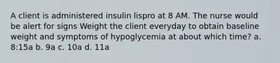 A client is administered insulin lispro at 8 AM. The nurse would be alert for signs Weight the client everyday to obtain baseline weight and symptoms of hypoglycemia at about which time? a. 8:15a b. 9a c. 10a d. 11a