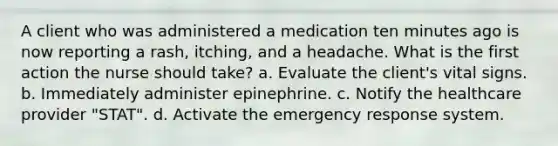 A client who was administered a medication ten minutes ago is now reporting a rash, itching, and a headache. What is the first action the nurse should take? a. Evaluate the client's vital signs. b. Immediately administer epinephrine. c. Notify the healthcare provider "STAT". d. Activate the emergency response system.