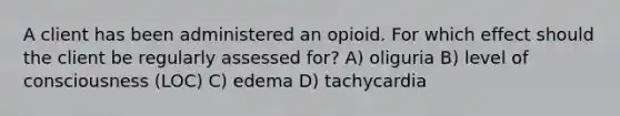 A client has been administered an opioid. For which effect should the client be regularly assessed for? A) oliguria B) level of consciousness (LOC) C) edema D) tachycardia