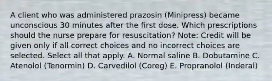 A client who was administered prazosin​ (Minipress) became unconscious 30 minutes after the first dose. Which prescriptions should the nurse prepare for​ resuscitation? ​Note: Credit will be given only if all correct choices and no incorrect choices are selected. Select all that apply. A. Normal saline B. Dobutamine C. Atenolol​ (Tenormin) D. Carvedilol​ (Coreg) E. Propranolol​ (Inderal)