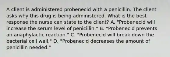 A client is administered probenecid with a penicillin. The client asks why this drug is being administered. What is the best response the nurse can state to the client? A. "Probenecid will increase the serum level of penicillin." B. "Probenecid prevents an anaphylactic reaction." C. "Probenecid will break down the bacterial cell wall." D. "Probenecid decreases the amount of penicillin needed."