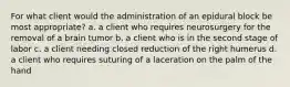 For what client would the administration of an epidural block be most appropriate? a. a client who requires neurosurgery for the removal of a brain tumor b. a client who is in the second stage of labor c. a client needing closed reduction of the right humerus d. a client who requires suturing of a laceration on the palm of the hand