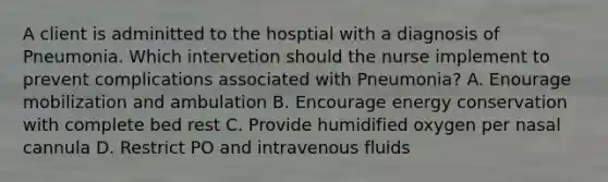 A client is adminitted to the hosptial with a diagnosis of Pneumonia. Which intervetion should the nurse implement to prevent complications associated with Pneumonia? A. Enourage mobilization and ambulation B. Encourage energy conservation with complete bed rest C. Provide humidified oxygen per nasal cannula D. Restrict PO and intravenous fluids