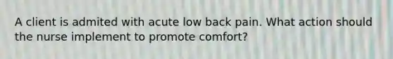 A client is admited with acute low back pain. What action should the nurse implement to promote comfort?