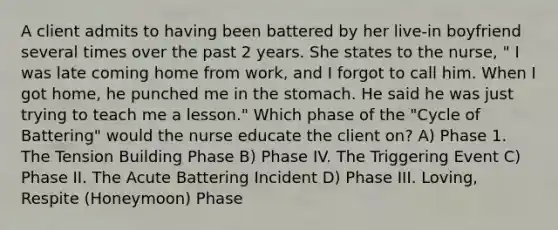 A client admits to having been battered by her live-in boyfriend several times over the past 2 years. She states to the nurse, " I was late coming home from work, and I forgot to call him. When I got home, he punched me in the stomach. He said he was just trying to teach me a lesson." Which phase of the "Cycle of Battering" would the nurse educate the client on? A) Phase 1. The Tension Building Phase B) Phase IV. The Triggering Event C) Phase II. The Acute Battering Incident D) Phase III. Loving, Respite (Honeymoon) Phase