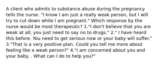 A client who admits to substance abuse during the pregnancy tells the nurse. "I know I am just a really weak person, but I will try to cut down while I am pregnant." Which response by the nurse would be most therapeutic? 1."I don't believe that you are weak at all; you just need to say no to drugs." 2." I have heard this before. You need to get serious now or your baby will suffer." 3."That is a very positive plan. Could you tell me more about feeling like a weak person?" 4."I am concerned about you and your baby. . What can I do to help you?"