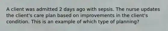 A client was admitted 2 days ago with sepsis. The nurse updates the client's care plan based on improvements in the client's condition. This is an example of which type of planning?