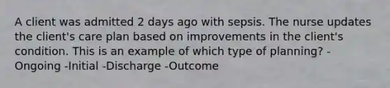 A client was admitted 2 days ago with sepsis. The nurse updates the client's care plan based on improvements in the client's condition. This is an example of which type of planning? -Ongoing -Initial -Discharge -Outcome