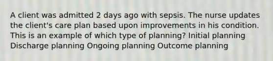 A client was admitted 2 days ago with sepsis. The nurse updates the client's care plan based upon improvements in his condition. This is an example of which type of planning? Initial planning Discharge planning Ongoing planning Outcome planning