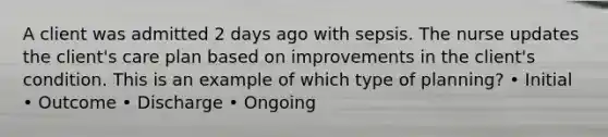 A client was admitted 2 days ago with sepsis. The nurse updates the client's care plan based on improvements in the client's condition. This is an example of which type of planning? • Initial • Outcome • Discharge • Ongoing