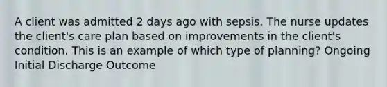 A client was admitted 2 days ago with sepsis. The nurse updates the client's care plan based on improvements in the client's condition. This is an example of which type of planning? Ongoing Initial Discharge Outcome