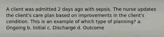 A client was admitted 2 days ago with sepsis. The nurse updates the client's care plan based on improvements in the client's condition. This is an example of which type of planning? a. Ongoing b. Initial c. Discharge d. Outcome