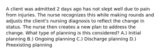 A client was admitted 2 days ago has not slept well due to pain from injuries. The nurse recognizes this while making rounds and adjusts the client's nursing diagnosis to reflect the change in status. The nurse then creates a new plan to address the change. What type of planning is this considered? A.) Initial planning B.) Ongoing planning C.) Discharge planning D.) Preexisting planning