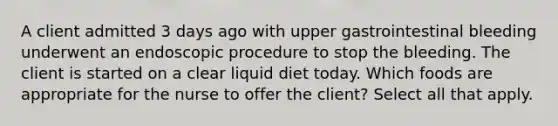 A client admitted 3 days ago with upper gastrointestinal bleeding underwent an endoscopic procedure to stop the bleeding. The client is started on a clear liquid diet today. Which foods are appropriate for the nurse to offer the client? Select all that apply.