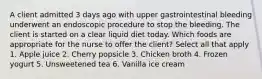 A client admitted 3 days ago with upper gastrointestinal bleeding underwent an endoscopic procedure to stop the bleeding. The client is started on a clear liquid diet today. Which foods are appropriate for the nurse to offer the client? Select all that apply 1. Apple juice 2. Cherry popsicle 3. Chicken broth 4. Frozen yogurt 5. Unsweetened tea 6. Vanilla ice cream