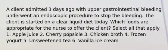 A client admitted 3 days ago with upper gastrointestinal bleeding underwent an endoscopic procedure to stop the bleeding. The client is started on a clear liquid diet today. Which foods are appropriate for the nurse to offer the client? Select all that apply 1. Apple juice 2. Cherry popsicle 3. Chicken broth 4. Frozen yogurt 5. Unsweetened tea 6. Vanilla ice cream