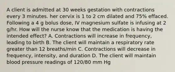 A client is admitted at 30 weeks gestation with contractions every 3 minutes. her cervix is 1 to 2 cm dilated and 75% effaced. Following a 4 g bolus dose, IV magnesium sulfate is infusing at 2 g/hr. How will the nurse know that the medication is having the intended effect? A. Contractions will increase in frequency, leading to birth B. The client will maintain a respiratory rate greater than 12 breaths/min C. Contractions will decrease in frequency, intensity, and duration D. The client will maintain blood pressure readings of 120/80 mm Hg