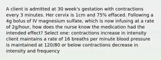 A client is admitted at 30 week's gestation with contractions every 3 minutes. Her cervix is 1cm and 75% effaced. Following a 4g bolus of IV magnesium sulfate, which is now infusing at a rate of 2g/hour, how does the nurse know the medication had the intended effect? Select one: contractions increase in intensity client maintains a rate of 16 breaths per minute <a href='https://www.questionai.com/knowledge/kD0HacyPBr-blood-pressure' class='anchor-knowledge'>blood pressure</a> is maintained at 120/80 or below contractions decrease in intensity and frequency