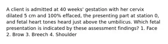 A client is admitted at 40 weeks' gestation with her cervix dilated 5 cm and 100% effaced, the presenting part at station 0, and fetal heart tones heard just above the umbilicus. Which fetal presentation is indicated by these assessment findings? 1. Face 2. Brow 3. Breech 4. Shoulder