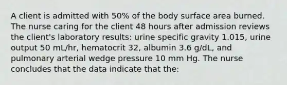 A client is admitted with 50% of the body surface area burned. The nurse caring for the client 48 hours after admission reviews the client's laboratory results: urine specific gravity 1.015, urine output 50 mL/hr, hematocrit 32, albumin 3.6 g/dL, and pulmonary arterial wedge pressure 10 mm Hg. The nurse concludes that the data indicate that the: