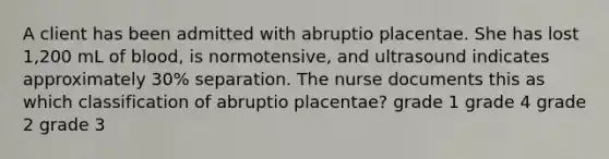 A client has been admitted with abruptio placentae. She has lost 1,200 mL of blood, is normotensive, and ultrasound indicates approximately 30% separation. The nurse documents this as which classification of abruptio placentae? grade 1 grade 4 grade 2 grade 3