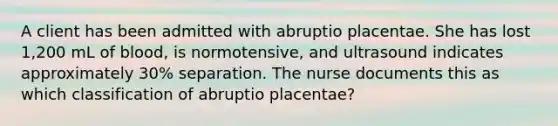 A client has been admitted with abruptio placentae. She has lost 1,200 mL of blood, is normotensive, and ultrasound indicates approximately 30% separation. The nurse documents this as which classification of abruptio placentae?