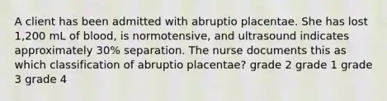 A client has been admitted with abruptio placentae. She has lost 1,200 mL of blood, is normotensive, and ultrasound indicates approximately 30% separation. The nurse documents this as which classification of abruptio placentae? grade 2 grade 1 grade 3 grade 4