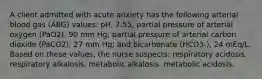 A client admitted with acute anxiety has the following arterial blood gas (ABG) values: pH, 7.55; partial pressure of arterial oxygen (PaO2), 90 mm Hg; partial pressure of arterial carbon dioxide (PaCO2), 27 mm Hg; and bicarbonate (HCO3-), 24 mEq/L. Based on these values, the nurse suspects: respiratory acidosis. respiratory alkalosis. metabolic alkalosis. metabolic acidosis.