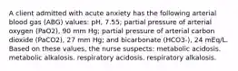 A client admitted with acute anxiety has the following arterial blood gas (ABG) values: pH, 7.55; partial pressure of arterial oxygen (PaO2), 90 mm Hg; partial pressure of arterial carbon dioxide (PaCO2), 27 mm Hg; and bicarbonate (HCO3-), 24 mEq/L. Based on these values, the nurse suspects: metabolic acidosis. metabolic alkalosis. respiratory acidosis. respiratory alkalosis.