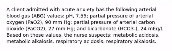 A client admitted with acute anxiety has the following arterial blood gas (ABG) values: pH, 7.55; partial pressure of arterial oxygen (PaO2), 90 mm Hg; partial pressure of arterial carbon dioxide (PaCO2), 27 mm Hg; and bicarbonate (HCO3-), 24 mEq/L. Based on these values, the nurse suspects: metabolic acidosis. metabolic alkalosis. respiratory acidosis. respiratory alkalosis.