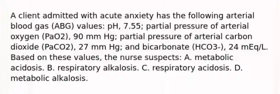 A client admitted with acute anxiety has the following arterial blood gas (ABG) values: pH, 7.55; partial pressure of arterial oxygen (PaO2), 90 mm Hg; partial pressure of arterial carbon dioxide (PaCO2), 27 mm Hg; and bicarbonate (HCO3-), 24 mEq/L. Based on these values, the nurse suspects: A. metabolic acidosis. B. respiratory alkalosis. C. respiratory acidosis. D. metabolic alkalosis.