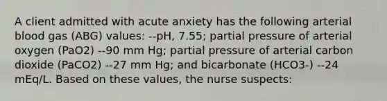 A client admitted with acute anxiety has the following arterial blood gas (ABG) values: --pH, 7.55; partial pressure of arterial oxygen (PaO2) --90 mm Hg; partial pressure of arterial carbon dioxide (PaCO2) --27 mm Hg; and bicarbonate (HCO3-) --24 mEq/L. Based on these values, the nurse suspects: