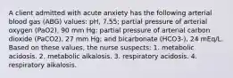 A client admitted with acute anxiety has the following arterial blood gas (ABG) values: pH, 7.55; partial pressure of arterial oxygen (PaO2), 90 mm Hg; partial pressure of arterial carbon dioxide (PaCO2), 27 mm Hg; and bicarbonate (HCO3-), 24 mEq/L. Based on these values, the nurse suspects: 1. metabolic acidosis. 2. metabolic alkalosis. 3. respiratory acidosis. 4. respiratory alkalosis.