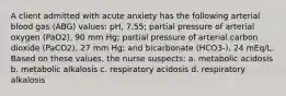 A client admitted with acute anxiety has the following arterial blood gas (ABG) values: pH, 7.55; partial pressure of arterial oxygen (PaO2), 90 mm Hg; partial pressure of arterial carbon dioxide (PaCO2), 27 mm Hg; and bicarbonate (HCO3-), 24 mEq/L. Based on these values, the nurse suspects: a. metabolic acidosis b. metabolic alkalosis c. respiratory acidosis d. respiratory alkalosis