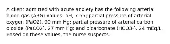 A client admitted with acute anxiety has the following arterial blood gas (ABG) values: pH, 7.55; partial pressure of arterial oxygen (PaO2), 90 mm Hg; partial pressure of arterial carbon dioxide (PaCO2), 27 mm Hg; and bicarbonate (HCO3-), 24 mEq/L. Based on these values, the nurse suspects: