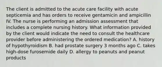 The client is admitted to the acute care facility with acute septicemia and has orders to receive gentamicin and ampicillin IV. The nurse is performing an admission assessment that includes a complete nursing history. What information provided by the client would indicate the need to consult the healthcare provider before administering the ordered medication? A. history of hypothyroidism B. had prostate surgery 3 months ago C. takes high-dose furosemide daily D. allergy to peanuts and peanut products