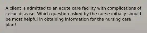 A client is admitted to an acute care facility with complications of celiac disease. Which question asked by the nurse initially should be most helpful in obtaining information for the nursing care plan?