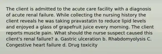 The client is admitted to the acute care facility with a diagnosis of acute renal failure. While collecting the nursing history the client reveals he was taking pravastatin to reduce lipid levels and enjoyed a glass of grapefruit juice every morning. The client reports muscle pain. What should the nurse suspect caused this client's renal failure? a. Gastric ulceration b. Rhabdomyolysis C. Congestive heart failure d. Drug toxicity